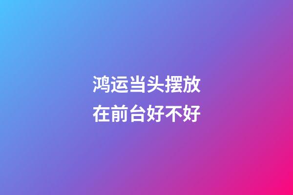 鸿运当头摆放在前台好不好