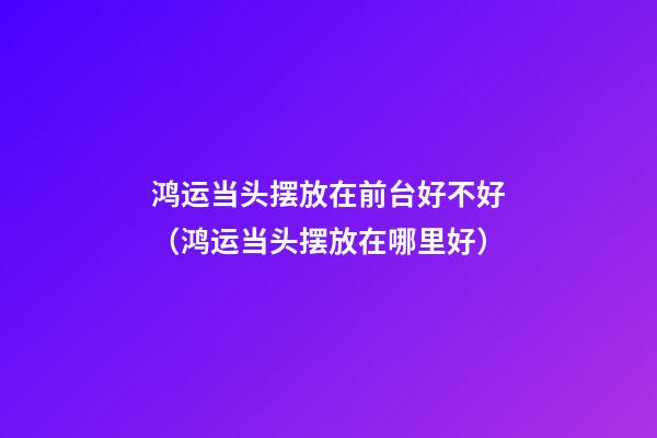 鸿运当头摆放在前台好不好（鸿运当头摆放在哪里好）