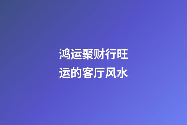 鸿运聚财行旺运的客厅风水