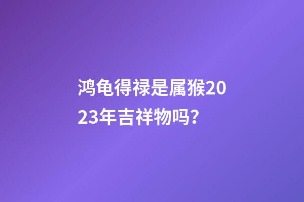 鸿龟得禄是属猴2023年吉祥物吗？