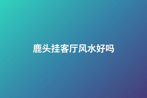 鹿头挂客厅风水好吗