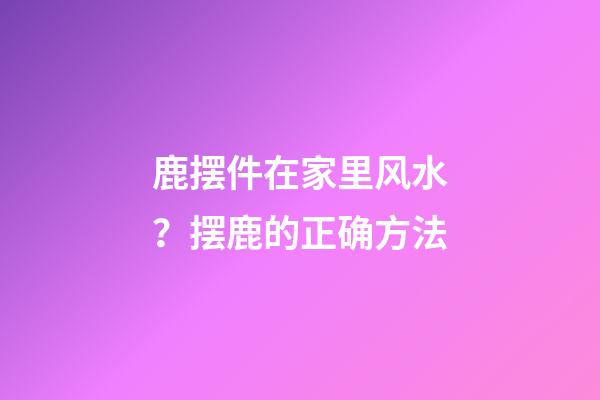 鹿摆件在家里风水？摆鹿的正确方法