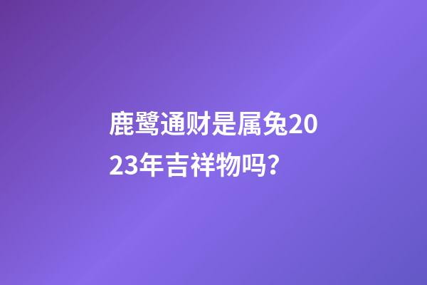 鹿鹭通财是属兔2023年吉祥物吗？