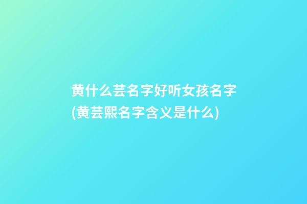 黄什么芸名字好听女孩名字(黄芸熙名字含义是什么)