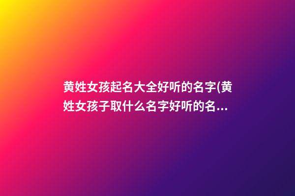 黄姓女孩起名大全好听的名字(黄姓女孩子取什么名字好听的名字)