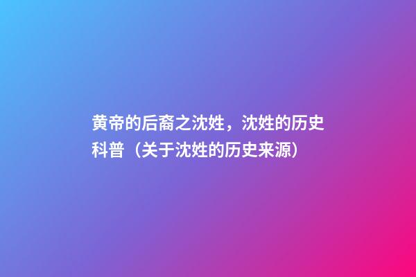 黄帝的后裔之沈姓，沈姓的历史科普（关于沈姓的历史来源）