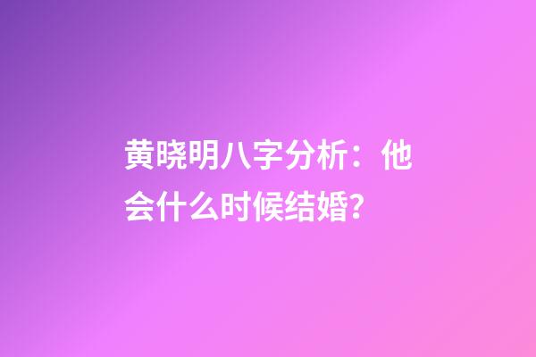黄晓明八字分析：他会什么时候结婚？