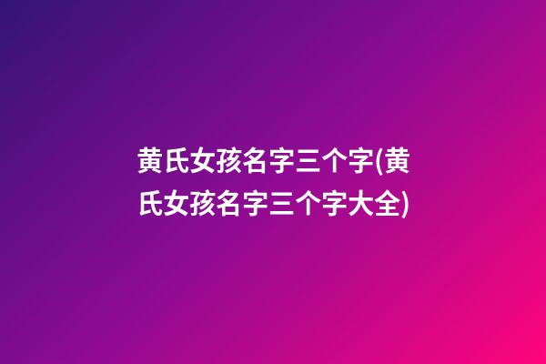 黄氏女孩名字三个字(黄氏女孩名字三个字大全)