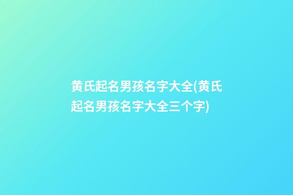 黄氏起名男孩名字大全(黄氏起名男孩名字大全三个字)