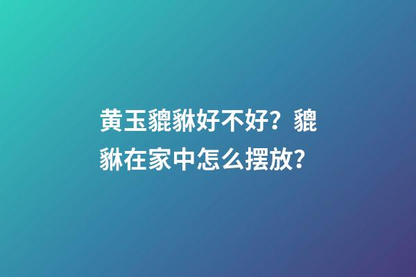 黄玉貔貅好不好？貔貅在家中怎么摆放？