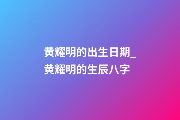 黄耀明的出生日期_黄耀明的生辰八字