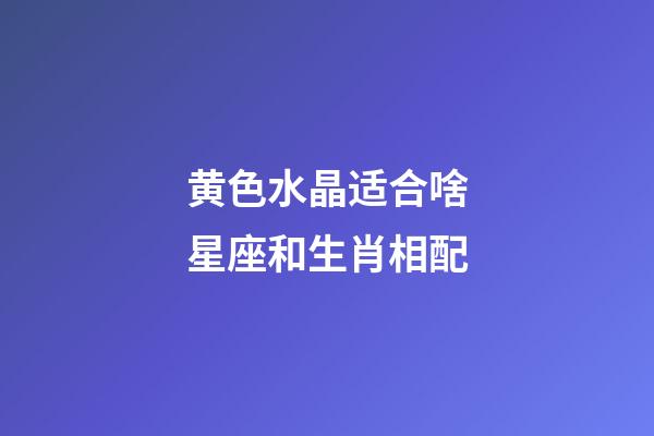 黄色水晶适合啥星座和生肖相配-第1张-星座运势-玄机派