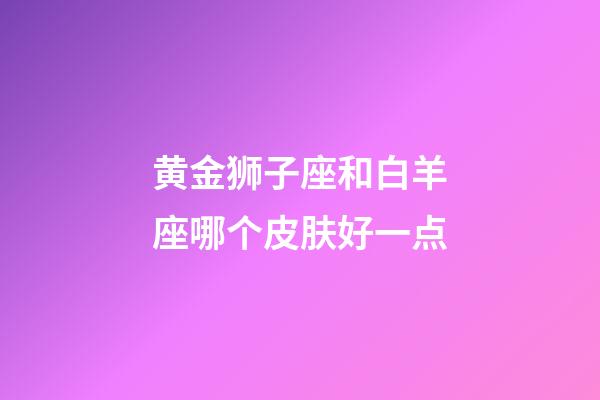 黄金狮子座和白羊座哪个皮肤好一点-第1张-星座运势-玄机派