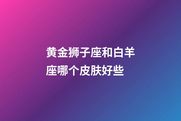 黄金狮子座和白羊座哪个皮肤好些-第1张-星座运势-玄机派