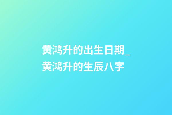 黄鸿升的出生日期_黄鸿升的生辰八字
