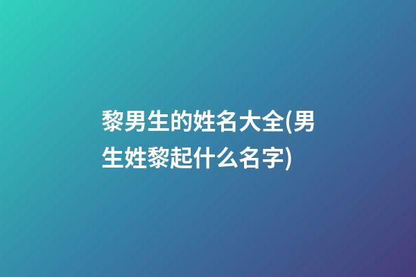 黎男生的姓名大全(男生姓黎起什么名字)