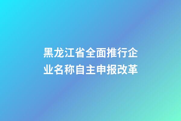 黑龙江省全面推行企业名称自主申报改革-第1张-公司起名-玄机派
