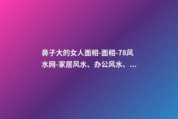 鼻子大的女人面相-面相-78风水网-家居风水、办公风水、公司风水、婚姻风水、楼盘风水、装修风水、起名改名等综合风水知识!