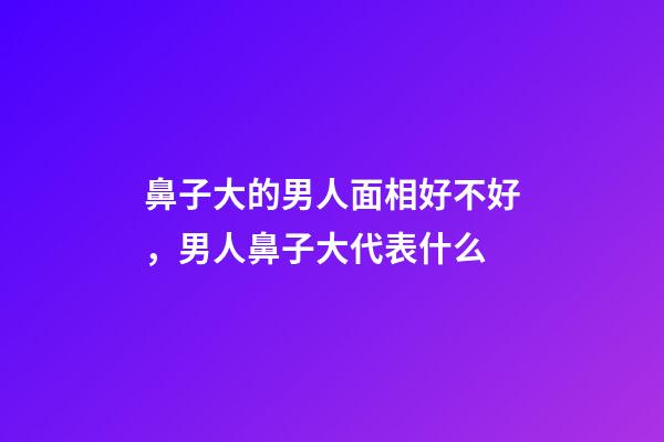 鼻子大的男人面相好不好，男人鼻子大代表什么