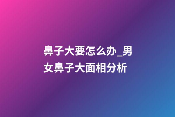 鼻子大要怎么办_男女鼻子大面相分析