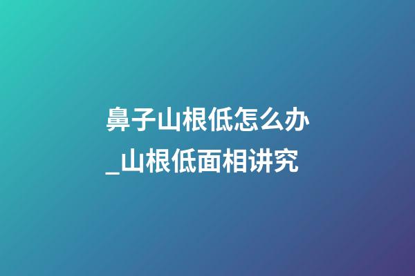 鼻子山根低怎么办_山根低面相讲究