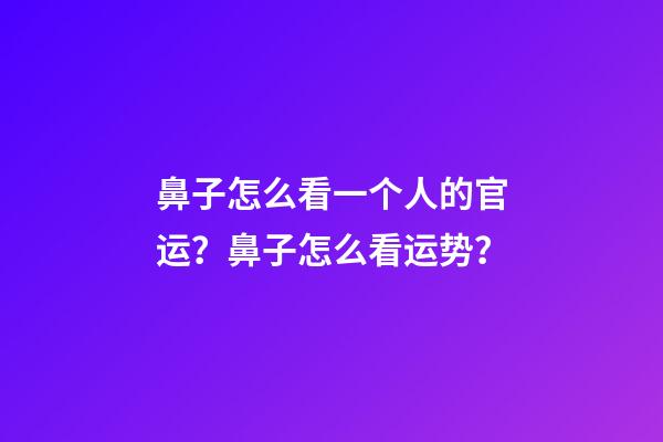 鼻子怎么看一个人的官运？鼻子怎么看运势？