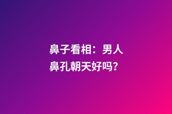 鼻子看相：男人鼻孔朝天好吗？