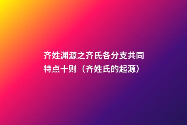 齐姓渊源之齐氏各分支共同特点十则（齐姓氏的起源）