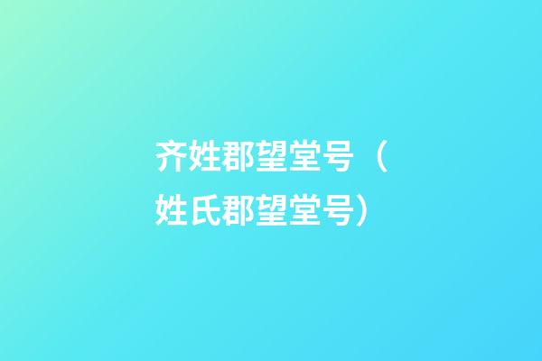 齐姓郡望堂号（姓氏郡望堂号）