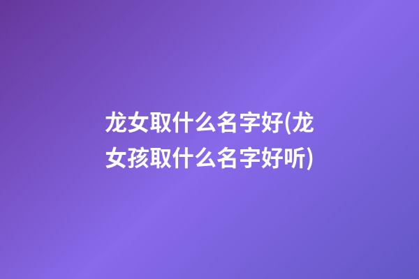 龙女取什么名字好(龙女孩取什么名字好听)