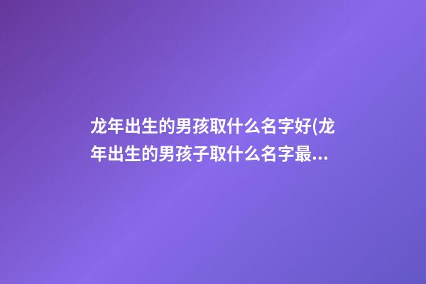 龙年出生的男孩取什么名字好(龙年出生的男孩子取什么名字最好)