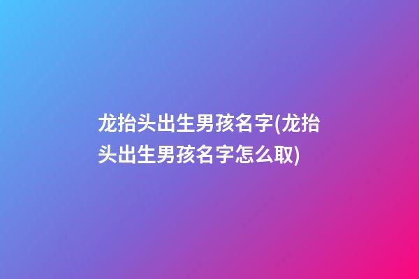 龙抬头出生男孩名字(龙抬头出生男孩名字怎么取)