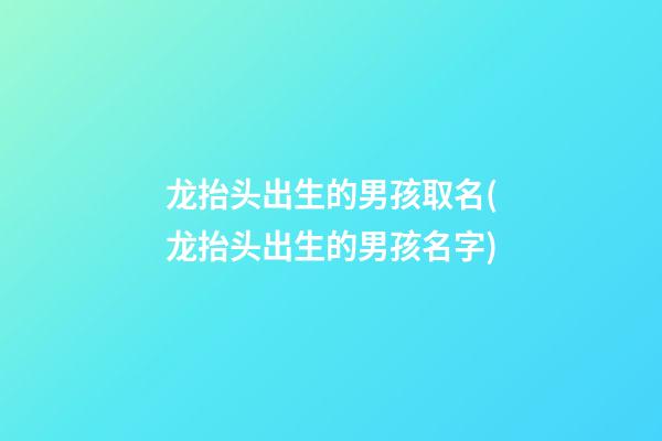 龙抬头出生的男孩取名(龙抬头出生的男孩名字)